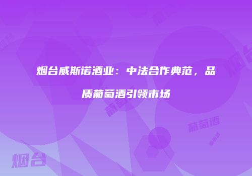 烟台威斯诺酒业：中法合作典范，品质葡萄酒引领市场