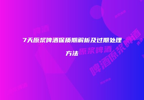 7天原浆啤酒保质期解析及过期处理方法