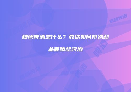 精酿啤酒是什么？教你如何辨别和品尝精酿啤酒