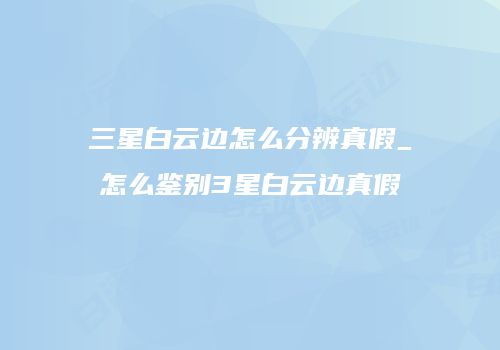 三星白云边怎么分辨真假_怎么鉴别3星白云边真假