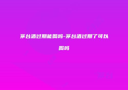 茅台酒过期能喝吗-茅台酒过期了可以喝吗