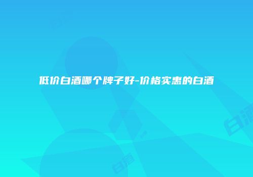 低价白酒哪个牌子好-价格实惠的白酒