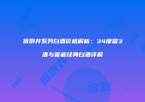 扳倒井系列白酒价格解析：34度国3酒与窖藏经典白酒详解