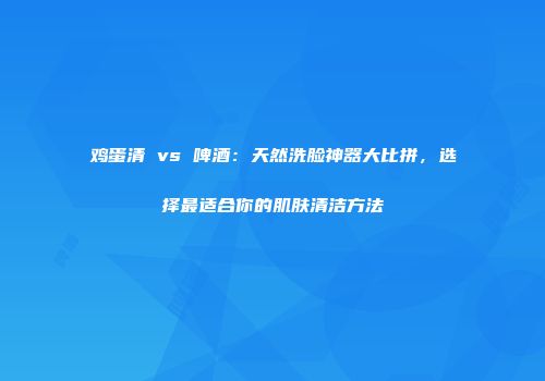 鸡蛋清 vs 啤酒：天然洗脸神器大比拼，选择最适合你的肌肤清洁方法