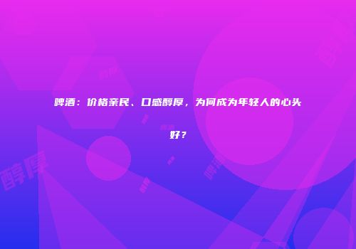 啤酒：价格亲民、口感醇厚，为何成为年轻人的心头好？