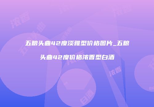 五粮头曲42度淡雅型价格图片_五粮头曲42度价格浓香型白酒