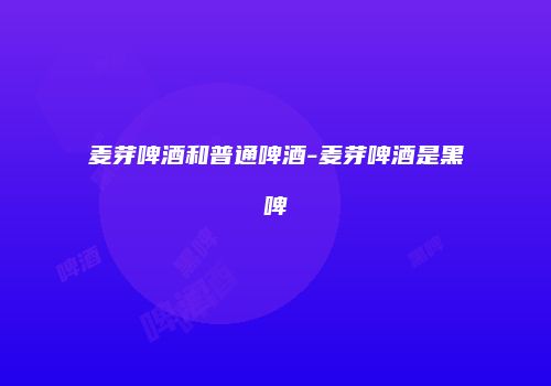 麦芽啤酒和普通啤酒-麦芽啤酒是黑啤