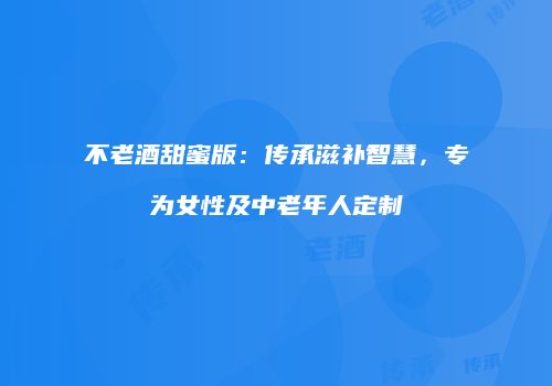 不老酒甜蜜版：传承滋补智慧，专为女性及中老年人定制