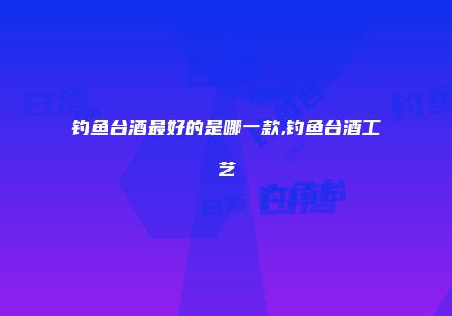 钓鱼台酒最好的是哪一款,钓鱼台酒工艺