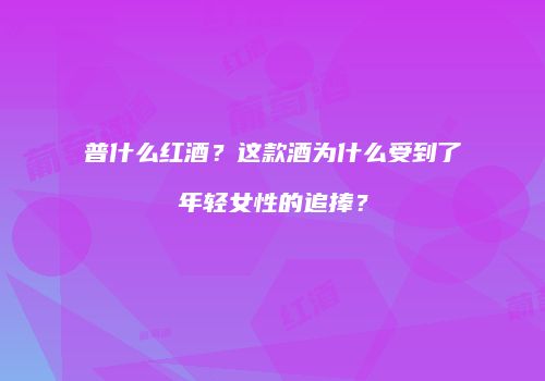 普什么红酒？这款酒为什么受到了年轻女性的追捧？