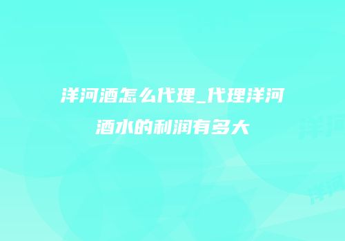 洋河酒怎么代理_代理洋河酒水的利润有多大