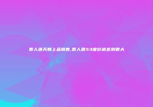 贵人酒天朝上品销售,贵人酒53度价格差别很大