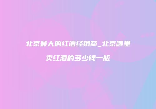 北京最大的红酒经销商_北京哪里卖红酒的多少钱一瓶