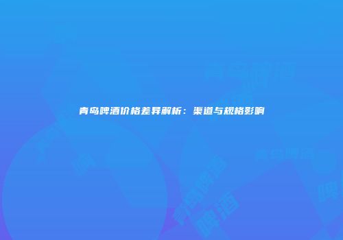 青岛啤酒价格差异解析：渠道与规格影响