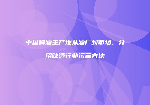 中国啤酒主产地从酒厂到市场，介绍啤酒行业运营方法