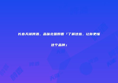 长春天湖啤酒，品味北国醇香「了解这些，让你更懂这个品牌」