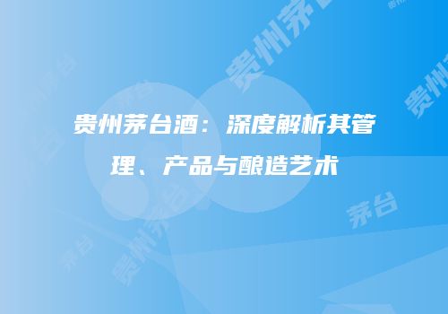 贵州茅台酒：深度解析其管理、产品与酿造艺术