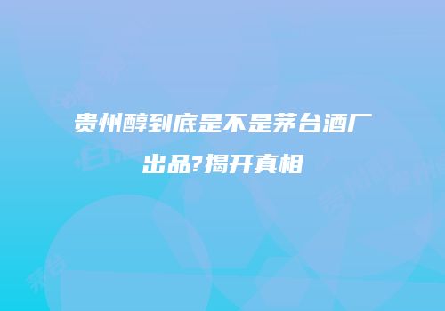 贵州醇到底是不是茅台酒厂出品?揭开真相