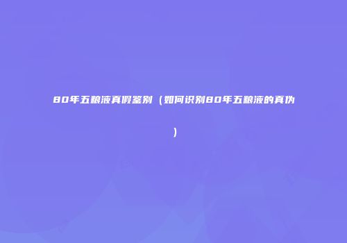 80年五粮液真假鉴别（如何识别80年五粮液的真伪）