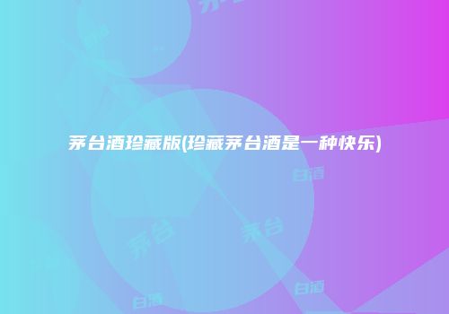 茅台酒珍藏版(珍藏茅台酒是一种快乐)