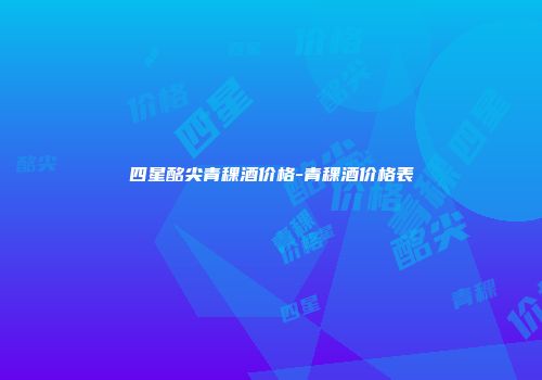 四星酩尖青稞酒价格-青稞酒价格表