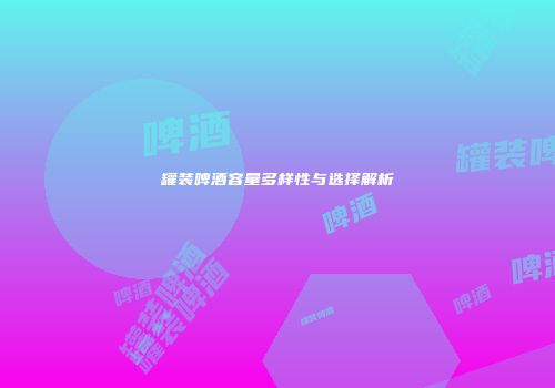 罐装啤酒容量多样性与选择解析