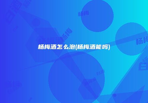 杨梅酒怎么泡(杨梅酒能吗)