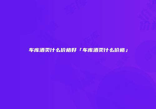 车库酒卖什么价格好「车库酒卖什么价格」