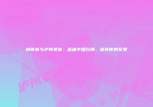剑南春与泸州老窖：品味中国白酒，选择你的至爱