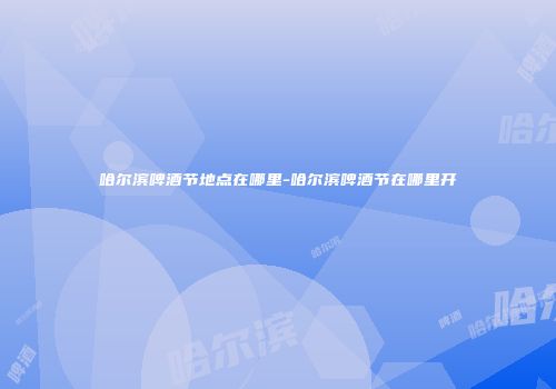哈尔滨啤酒节地点在哪里-哈尔滨啤酒节在哪里开