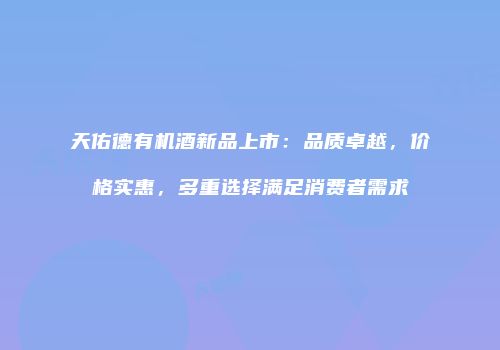 天佑德有机酒新品上市：品质卓越，价格实惠，多重选择满足消费者需求