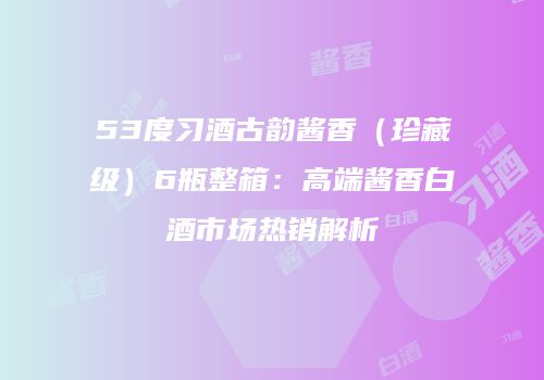 53度习酒古韵酱香（珍藏级）6瓶整箱：高端酱香白酒市场热销解析