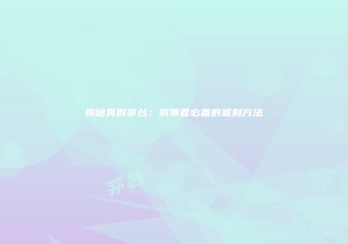 揭秘真假茅台：消费者必备的鉴别方法