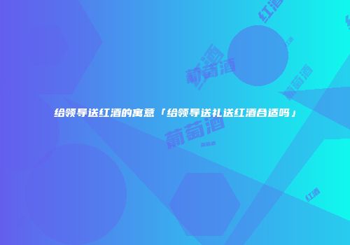 给领导送红酒的寓意「给领导送礼送红酒合适吗」