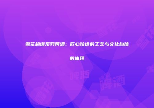 雪花脸谱系列啤酒：匠心独运的工艺与文化自信的体现