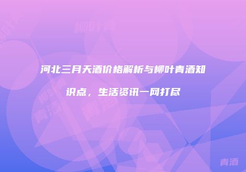 河北三月天酒价格解析与柳叶青酒知识点，生活资讯一网打尽