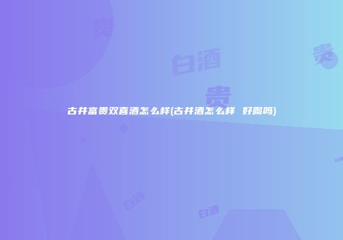 古井富贵双喜酒怎么样(古井酒怎么样 好喝吗)