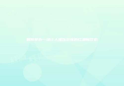 如何举办一场让人难以忘怀的红酒畅饮趴