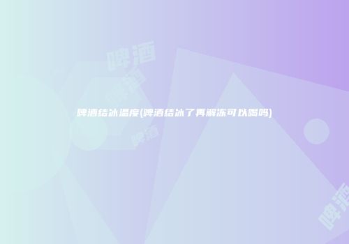 啤酒结冰温度(啤酒结冰了再解冻可以喝吗)