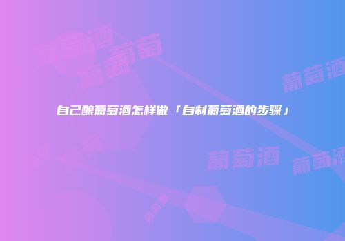 自己酿葡萄酒怎样做「自制葡萄酒的步骤」