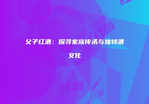 父子红酒：探寻家族传承与独特酒文化