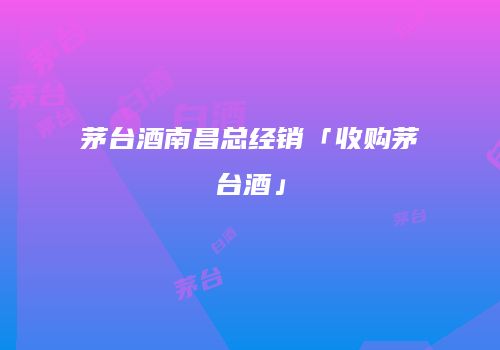 茅台酒南昌总经销「收购茅台酒」