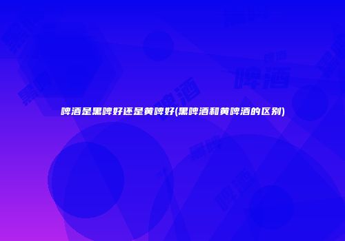 啤酒是黑啤好还是黄啤好(黑啤酒和黄啤酒的区别)