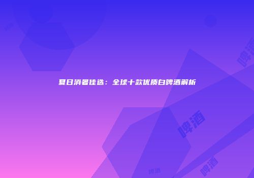 夏日消暑佳选：全球十款优质白啤酒解析