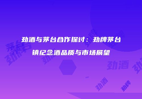 劲酒与茅台合作探讨：劲牌茅台镇纪念酒品质与市场展望