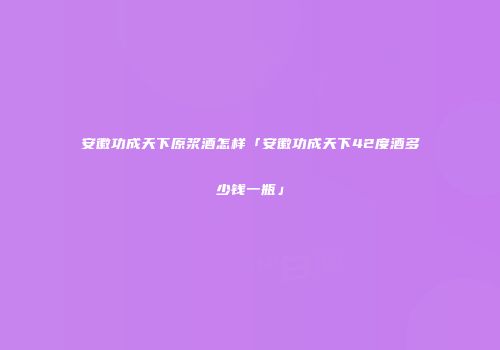 安徽功成天下原浆酒怎样「安徽功成天下42度酒多少钱一瓶」