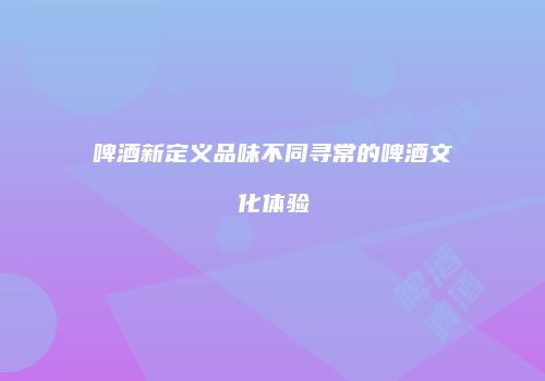 啤酒新定义品味不同寻常的啤酒文化体验