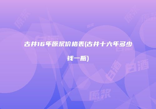 古井16年原浆价格表(古井十六年多少钱一瓶)