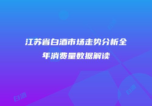 江苏省白酒市场走势分析全年消费量数据解读