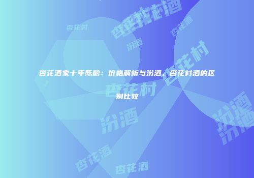 杏花酒家十年陈酿：价格解析与汾酒、杏花村酒的区别比较